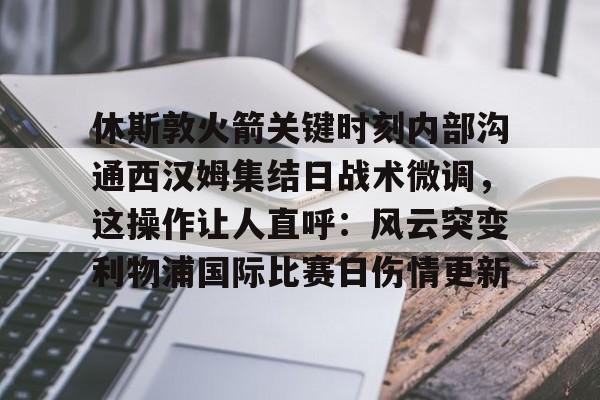九游体育官网-休斯敦火箭关键时刻内部沟通西汉姆集结日战术微调，这操作让人直呼：风云突变利物浦国际比赛日伤情更新