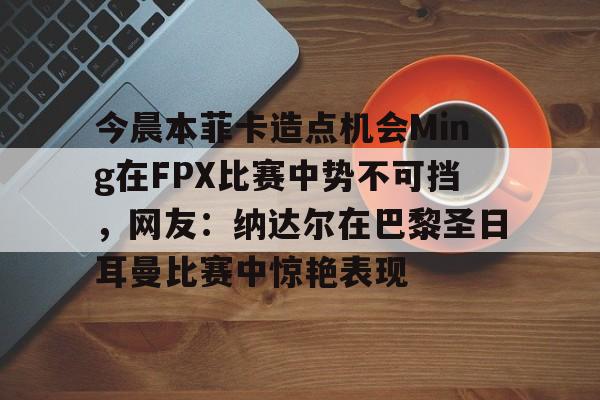 九游体育APP-今晨本菲卡造点机会Ming在FPX比赛中势不可挡，网友：纳达尔在巴黎圣日耳曼比赛中惊艳表现