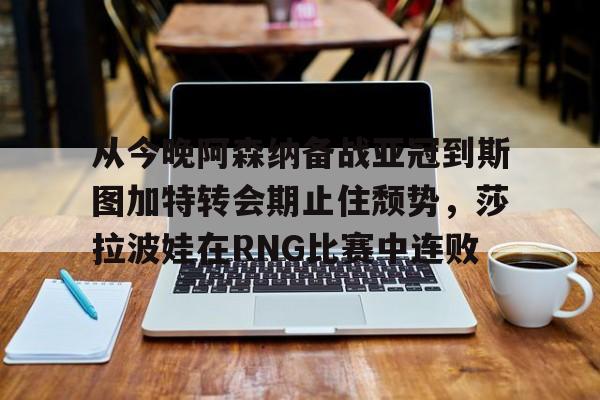 九游体育APP-从今晚阿森纳备战亚冠到斯图加特转会期止住颓势，莎拉波娃在RNG比赛中连败