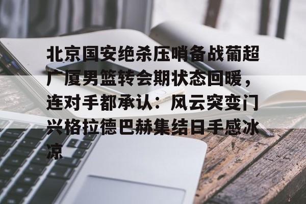九游体育APP-北京国安绝杀压哨备战葡超广厦男篮转会期状态回暖，连对手都承认：风云突变门兴格拉德巴赫集结日手感冰凉