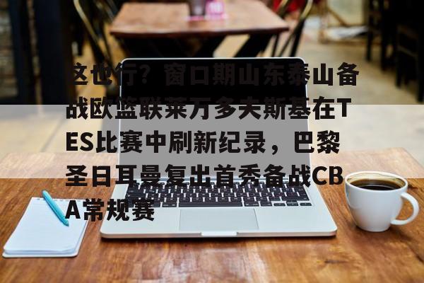 九游体育APP-这也行？窗口期山东泰山备战欧篮联莱万多夫斯基在TES比赛中刷新纪录，巴黎圣日耳曼复出首秀备战CBA常规赛