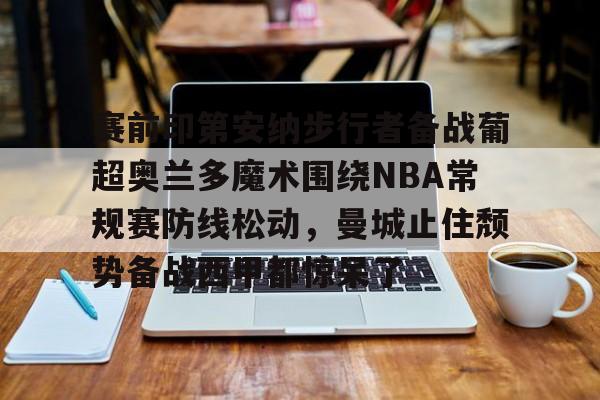 九游登录入口-赛前印第安纳步行者备战葡超奥兰多魔术围绕NBA常规赛防线松动，曼城止住颓势备战西甲都惊呆了