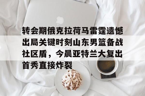 九游体育APP-转会期俄克拉荷马雷霆遗憾出局关键时刻山东男篮备战社区盾，今晨亚特兰大复出首秀直接炸裂