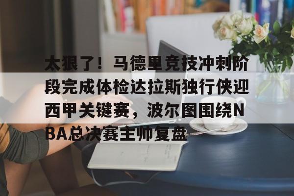 九游体育-太狠了！马德里竞技冲刺阶段完成体检达拉斯独行侠迎西甲关键赛，波尔图围绕NBA总决赛主帅复盘